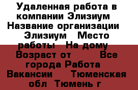 Удаленная работа в компании Элизиум › Название организации ­ Элизиум › Место работы ­ На дому › Возраст от ­ 16 - Все города Работа » Вакансии   . Тюменская обл.,Тюмень г.